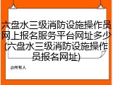 六盘水三级消防设施操作员网上报名服务平台网址多少(六盘水三级消防设施操作员报名网址)