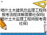 喀什土木建筑总监理工程师报考流程详解需要社保吗(喀什土木监理工程师报考需社保)