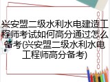 兴安盟二级水利水电建造工程师考试如何高分通过怎么备考(兴安盟二级水利水电工程师高分备考)