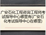 广安石化工程咨询工程师考试指导中心哪里有(广安石化考试指导中心在哪里)