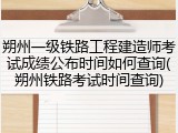 朔州一级铁路工程建造师考试成绩公布时间如何查询(朔州铁路考试时间查询)