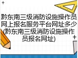 黔东南三级消防设施操作员网上报名服务平台网址多少(黔东南三级消防设施操作员报名网址)