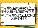 广元初级金属冶炼安全工程师报名和考试费用分别多少钱(广元初级安全工程师报名费多少钱)
