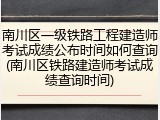 南川区一级铁路工程建造师考试成绩公布时间如何查询(南川区铁路建造师考试成绩查询时间)