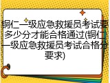 铜仁一级应急救援员考试要多少分才能合格通过(铜仁一级应急救援员考试合格分要求)