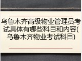 乌鲁木齐高级物业管理员考试具体有哪些科目和内容(乌鲁木齐物业考试科目)