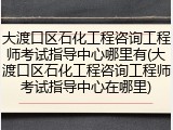 大渡口区石化工程咨询工程师考试指导中心哪里有(大渡口区石化工程咨询工程师考试指导中心在哪里)
