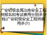 广安初级金属冶炼安全工程师报名和考试费用分别多少钱(广安初级安全工程师费用多少)