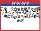 云南一级应急救援员考试要多少分才能合格通过(云南一级应急救援员考试合格分要求)