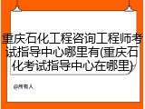 重庆石化工程咨询工程师考试指导中心哪里有(重庆石化考试指导中心在哪里)