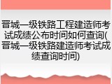晋城一级铁路工程建造师考试成绩公布时间如何查询(晋城一级铁路建造师考试成绩查询时间)