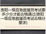 贵阳一级应急救援员考试要多少分才能合格通过(贵阳一级应急救援员考试合格分要求)
