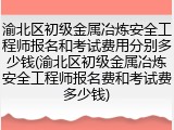 渝北区初级金属冶炼安全工程师报名和考试费用分别多少钱(渝北区初级金属冶炼安全工程师报名费和考试费多少钱)