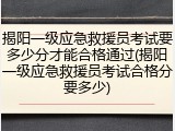 揭阳一级应急救援员考试要多少分才能合格通过(揭阳一级应急救援员考试合格分要多少)