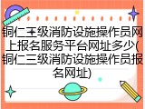 铜仁三级消防设施操作员网上报名服务平台网址多少(铜仁三级消防设施操作员报名网址)