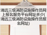 清远三级消防设施操作员网上报名服务平台网址多少(清远三级消防设施操作员报名网址)