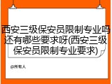 西安三级保安员限制专业吗还有哪些要求呀(西安三级保安员限制专业要求)