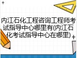 内江石化工程咨询工程师考试指导中心哪里有(内江石化考试指导中心在哪里)