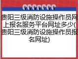 贵阳三级消防设施操作员网上报名服务平台网址多少(贵阳三级消防设施操作员报名网址)