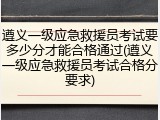 遵义一级应急救援员考试要多少分才能合格通过(遵义一级应急救援员考试合格分要求)