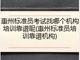 惠州标准员考试找哪个机构培训靠谱呢(惠州标准员培训靠谱机构)