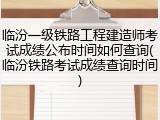 临汾一级铁路工程建造师考试成绩公布时间如何查询(临汾铁路考试成绩查询时间)