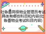 吐鲁番高级物业管理员考试具体有哪些科目和内容(吐鲁番物业考试科目内容)