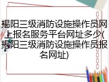 揭阳三级消防设施操作员网上报名服务平台网址多少(揭阳三级消防设施操作员报名网址)