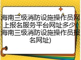 海南三级消防设施操作员网上报名服务平台网址多少(海南三级消防设施操作员报名网址)