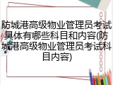 防城港高级物业管理员考试具体有哪些科目和内容(防城港高级物业管理员考试科目内容)