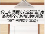 铜仁中级消防安全管理员考试找哪个机构培训靠谱呢(铜仁消防培训靠谱)