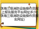 珠海三级消防设施操作员网上报名服务平台网址多少(珠海三级消防设施操作员报名网址)