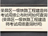 荣昌区一级铁路工程建造师考试成绩公布时间如何查询(荣昌区一级铁路工程建造师考试成绩查询时间)