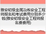 雅安初级金属冶炼安全工程师报名和考试费用分别多少钱(雅安初级安全工程师报名费费用)