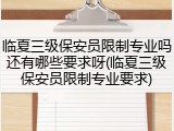 临夏三级保安员限制专业吗还有哪些要求呀(临夏三级保安员限制专业要求)