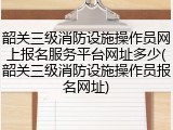 韶关三级消防设施操作员网上报名服务平台网址多少(韶关三级消防设施操作员报名网址)