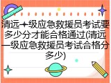 清远一级应急救援员考试要多少分才能合格通过(清远一级应急救援员考试合格分多少)