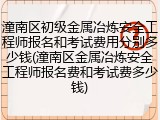 潼南区初级金属冶炼安全工程师报名和考试费用分别多少钱(潼南区金属冶炼安全工程师报名费和考试费多少钱)