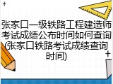 张家口一级铁路工程建造师考试成绩公布时间如何查询(张家口铁路考试成绩查询时间)