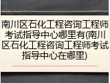 南川区石化工程咨询工程师考试指导中心哪里有(南川区石化工程咨询工程师考试指导中心在哪里)