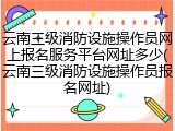 云南三级消防设施操作员网上报名服务平台网址多少(云南三级消防设施操作员报名网址)