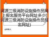河源三级消防设施操作员网上报名服务平台网址多少(河源三级消防设施操作员报名网址)