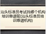 汕头标准员考试找哪个机构培训靠谱呢(汕头标准员培训靠谱机构)