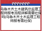乌鲁木齐土木建筑总监理工程师报考流程详解需要社保吗(乌鲁木齐土木监理工程师报考需社保)