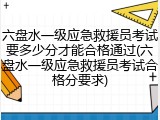六盘水一级应急救援员考试要多少分才能合格通过(六盘水一级应急救援员考试合格分要求)