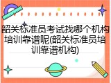 韶关标准员考试找哪个机构培训靠谱呢(韶关标准员培训靠谱机构)