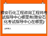 雅安石化工程咨询工程师考试指导中心哪里有(雅安石化考试指导中心在哪里)
