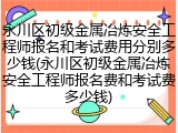 永川区初级金属冶炼安全工程师报名和考试费用分别多少钱(永川区初级金属冶炼安全工程师报名费和考试费多少钱)