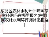 东丽区农林水利环评师国家有补贴吗在哪里报名(东丽区农林水利环评师补贴报名)