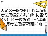 大足区一级铁路工程建造师考试成绩公布时间如何查询(大足区一级铁路工程建造师考试成绩查询时间)